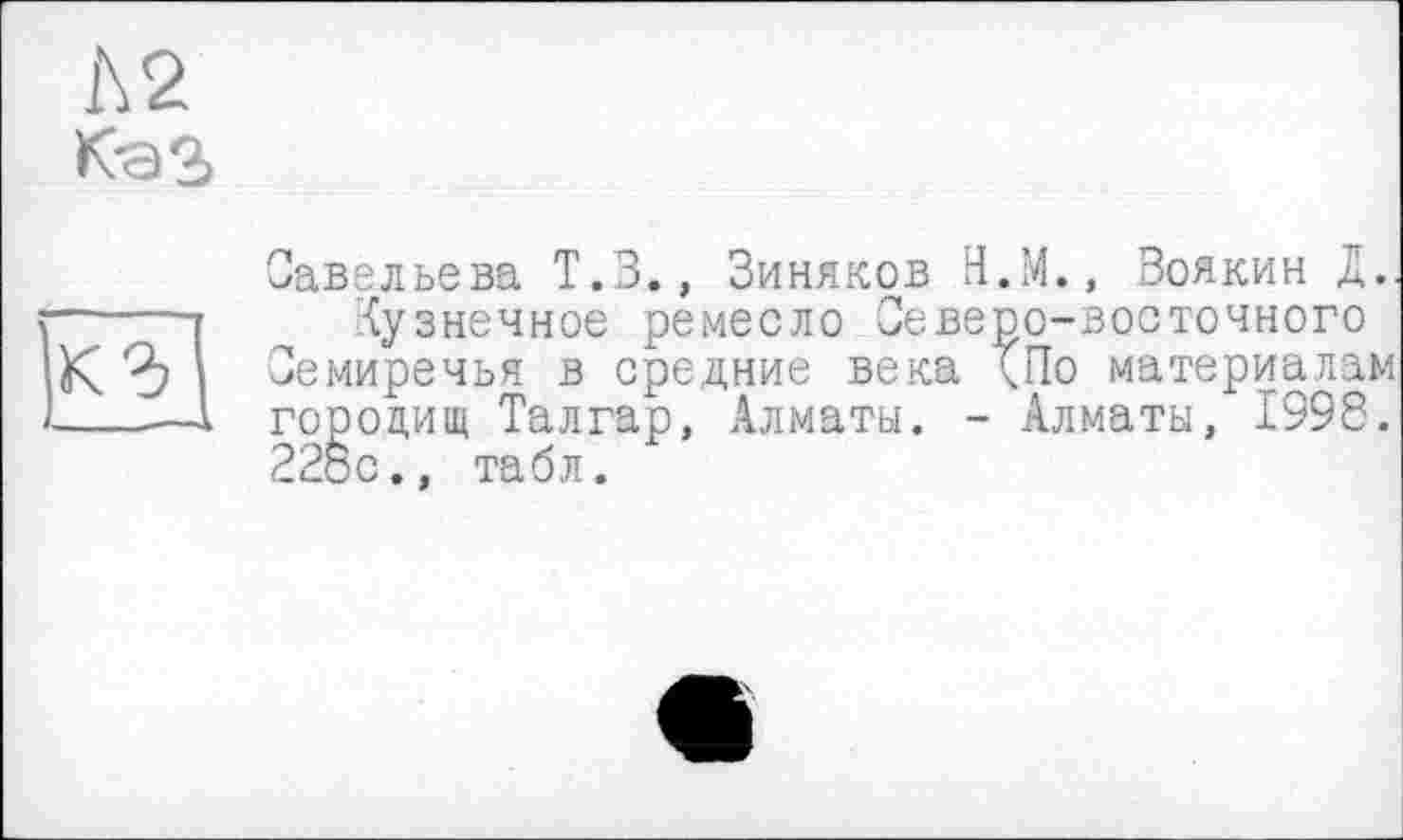 ﻿1\2
КаЗ

Савельева Т.З., Зиняков Н.М., Зоякин Д..
Кузнечное ремесло Северо-восточного Семиречья в средние века (По материалам городищ Талгар, Алматы. - Алматы, 1998. 22ос., табл.